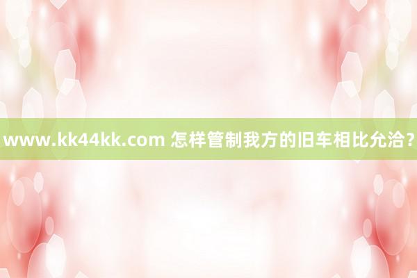 www.kk44kk.com 怎样管制我方的旧车相比允洽？