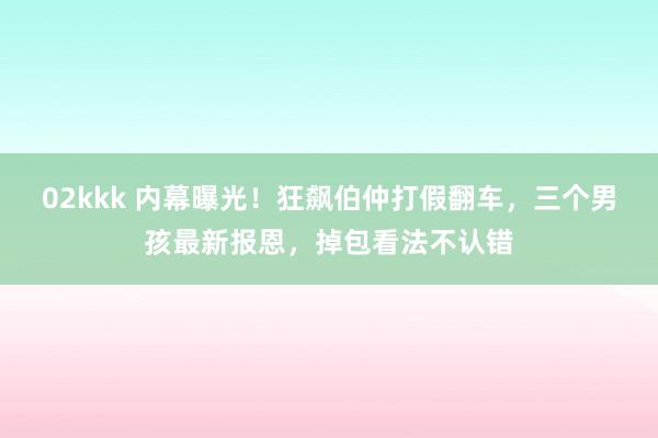 02kkk 内幕曝光！狂飙伯仲打假翻车，三个男孩最新报恩，掉包看法不认错