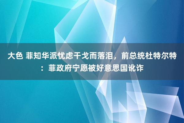 大色 菲知华派忧虑干戈而落泪，前总统杜特尔特：菲政府宁愿被好意思国讹诈