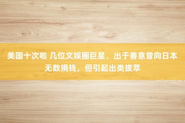 美国十次啦 几位文娱圈巨星，出于善意曾向日本无数捐钱，但引起出类拔萃