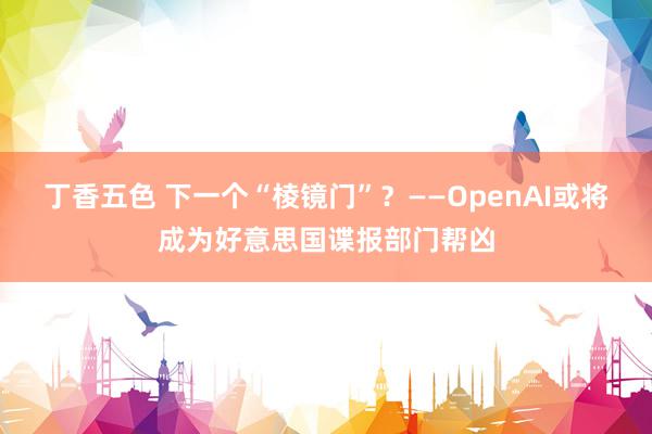 丁香五色 下一个“棱镜门”？——OpenAI或将成为好意思国谍报部门帮凶