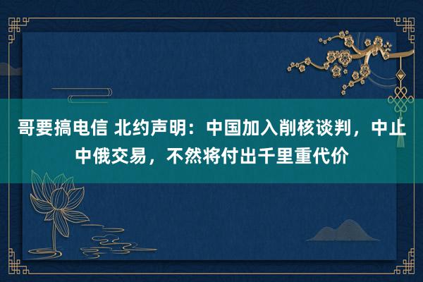 哥要搞电信 北约声明：中国加入削核谈判，中止中俄交易，不然将付出千里重代价