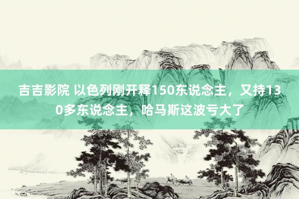 吉吉影院 以色列刚开释150东说念主，又持130多东说念主，哈马斯这波亏大了