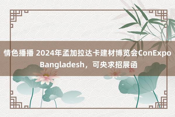 情色播播 2024年孟加拉达卡建材博览会ConExpo Bangladesh，可央求招展函