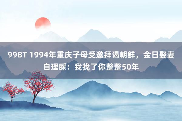 99BT 1994年重庆子母受邀拜谒朝鲜，金日娶妻自理睬：我找了你整整50年