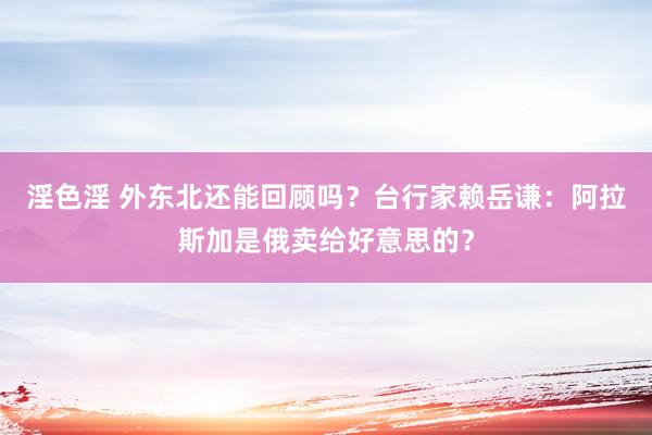 淫色淫 外东北还能回顾吗？台行家赖岳谦：阿拉斯加是俄卖给好意思的？