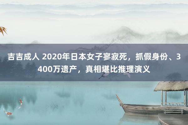 吉吉成人 2020年日本女子寥寂死，抓假身份、3400万遗产，真相堪比推理演义