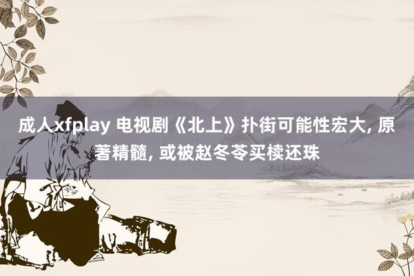 成人xfplay 电视剧《北上》扑街可能性宏大, 原著精髓, 或被赵冬苓买椟还珠