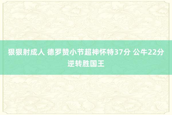 狠狠射成人 德罗赞小节超神怀特37分 公牛22分逆转胜国王