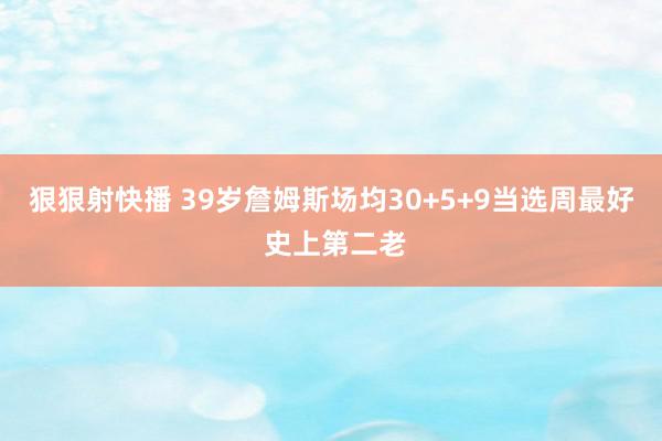 狠狠射快播 39岁詹姆斯场均30+5+9当选周最好 史上第二老