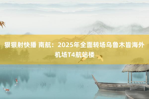 狠狠射快播 南航：2025年全面转场乌鲁木皆海外机场T4航站楼