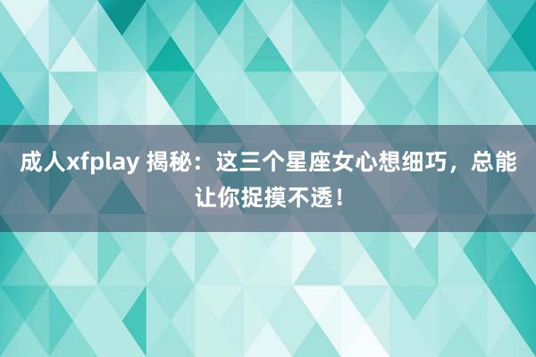 成人xfplay 揭秘：这三个星座女心想细巧，总能让你捉摸不透！