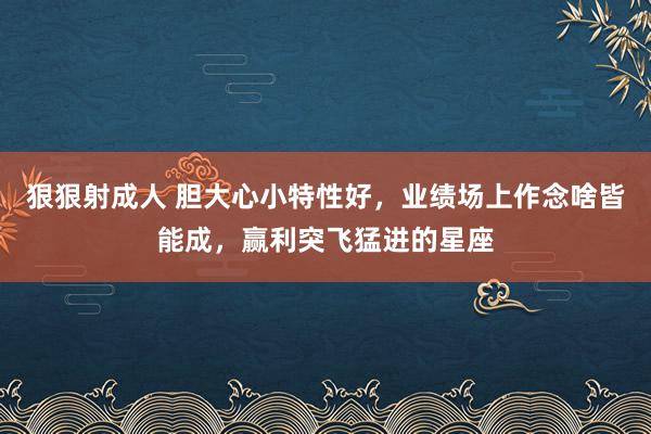 狠狠射成人 胆大心小特性好，业绩场上作念啥皆能成，赢利突飞猛进的星座