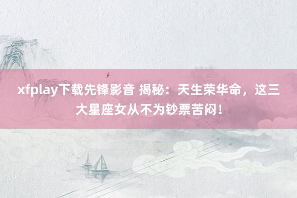 xfplay下载先锋影音 揭秘：天生荣华命，这三大星座女从不为钞票苦闷！