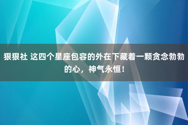 狠狠社 这四个星座包容的外在下藏着一颗贪念勃勃的心，神气永恒！