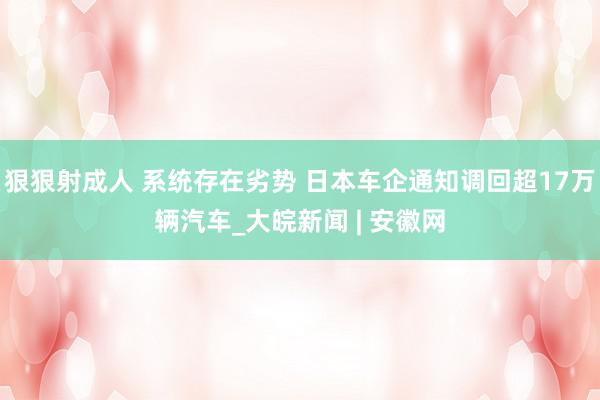 狠狠射成人 系统存在劣势 日本车企通知调回超17万辆汽车_大皖新闻 | 安徽网