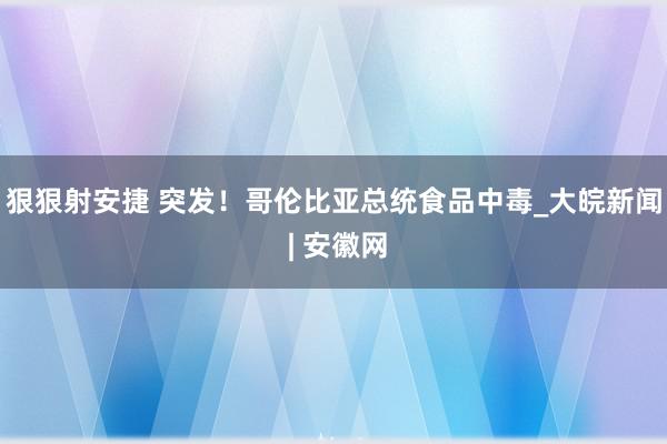 狠狠射安捷 突发！哥伦比亚总统食品中毒_大皖新闻 | 安徽网