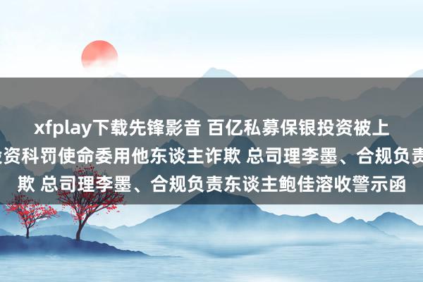 xfplay下载先锋影音 百亿私募保银投资被上海证监局责令改正:把投资科罚使命委用他东谈主诈欺 总司理李墨、合规负责东谈主鲍佳溶收警示函