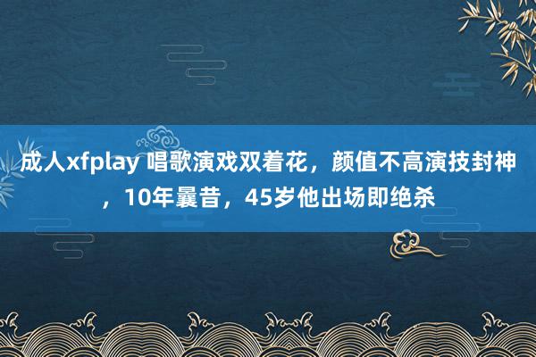 成人xfplay 唱歌演戏双着花，颜值不高演技封神，10年曩昔，45岁他出场即绝杀