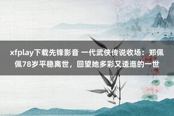 xfplay下载先锋影音 一代武侠传说收场：郑佩佩78岁平稳离世，回望她多彩又逶迤的一世