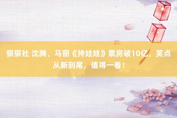 狠狠社 沈腾、马丽《持娃娃》票房破10亿，笑点从新到尾，值得一看！