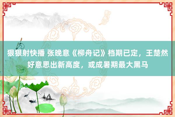 狠狠射快播 张晚意《柳舟记》档期已定，王楚然好意思出新高度，或成暑期最大黑马