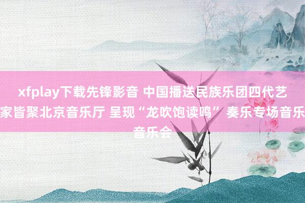 xfplay下载先锋影音 中国播送民族乐团四代艺术家皆聚北京音乐厅 呈现“龙吹饱读鸣” 奏乐专场音乐会