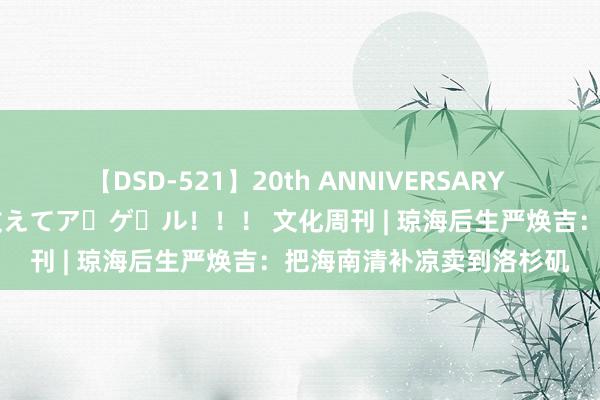 【DSD-521】20th ANNIVERSARY 50人のママがイッパイ教えてア・ゲ・ル！！！ 文化周刊 | 琼海后生严焕吉：把海南清补凉卖到洛杉矶