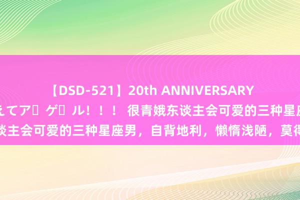 【DSD-521】20th ANNIVERSARY 50人のママがイッパイ教えてア・ゲ・ル！！！ 很青娥东谈主会可爱的三种星座男，自背地利，懒惰浅陋，莫得上进心