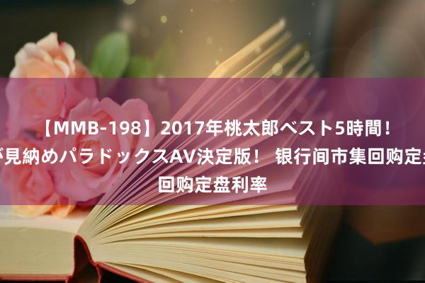 【MMB-198】2017年桃太郎ベスト5時間！これが見納めパラドックスAV決定版！ 银行间市集回购定盘利率