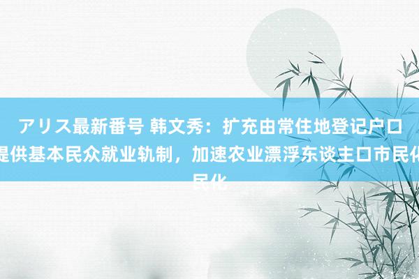 アリス最新番号 韩文秀：扩充由常住地登记户口提供基本民众就业轨制，加速农业漂浮东谈主口市民化