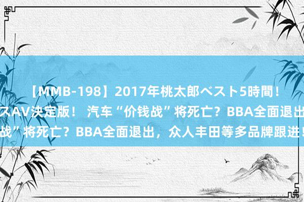 【MMB-198】2017年桃太郎ベスト5時間！これが見納めパラドックスAV決定版！ 汽车“价钱战”将死亡？BBA全面退出，众人丰田等多品牌跟进！