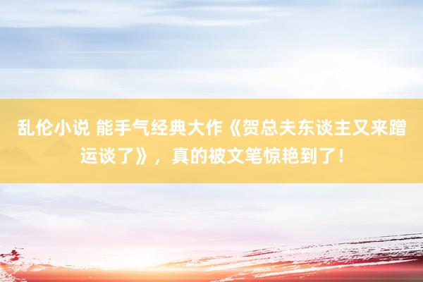 乱伦小说 能手气经典大作《贺总夫东谈主又来蹭运谈了》，真的被文笔惊艳到了！