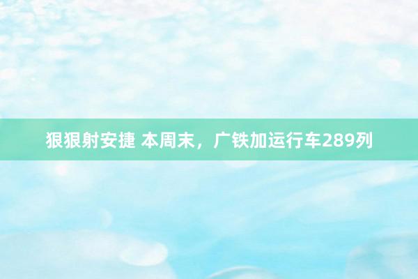 狠狠射安捷 本周末，广铁加运行车289列