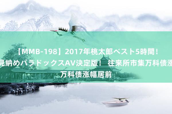 【MMB-198】2017年桃太郎ベスト5時間！これが見納めパラドックスAV決定版！ 往来所市集万科债涨幅居前