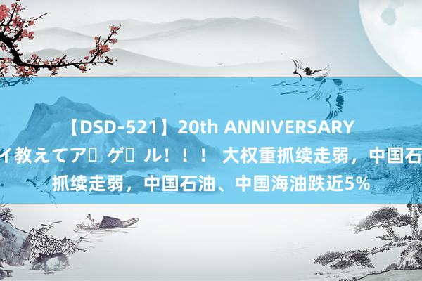 【DSD-521】20th ANNIVERSARY 50人のママがイッパイ教えてア・ゲ・ル！！！ 大权重抓续走弱，中国石油、中国海油跌近5%