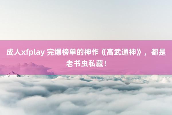 成人xfplay 完爆榜单的神作《高武通神》，都是老书虫私藏！