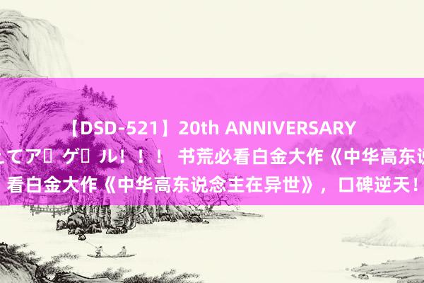 【DSD-521】20th ANNIVERSARY 50人のママがイッパイ教えてア・ゲ・ル！！！ 书荒必看白金大作《中华高东说念主在异世》，口碑逆天！