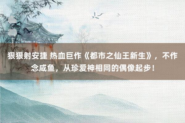 狠狠射安捷 热血巨作《都市之仙王新生》，不作念咸鱼，从珍爱神相同的偶像起步！