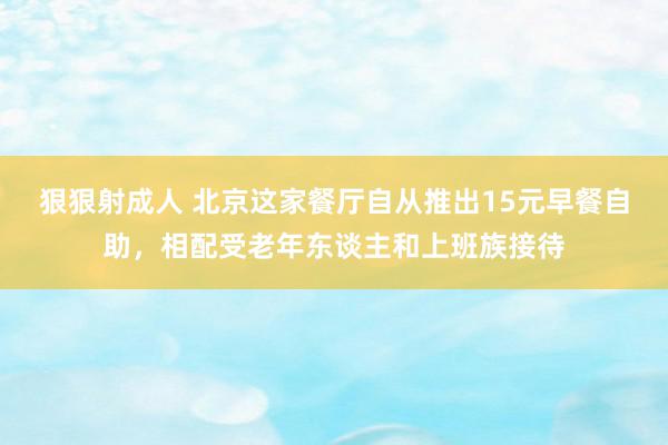 狠狠射成人 北京这家餐厅自从推出15元早餐自助，相配受老年东谈主和上班族接待