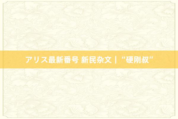 アリス最新番号 新民杂文｜“硬刚叔”