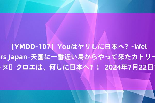 【YMDD-107】Youはヤリしに日本へ？‐Welcome to sex lovers Japan‐天国に一番近い島からやって来たカトリーヌ・クロエは、何しに日本へ？！ 2024年7月22日首衡高碑店外洋农居品走动中心价钱行情