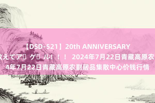 【DSD-521】20th ANNIVERSARY 50人のママがイッパイ教えてア・ゲ・ル！！！ 2024年7月22日青藏高原农副居品集散中心价钱行情