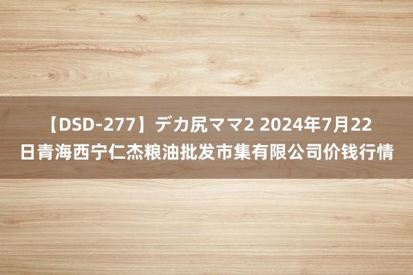 【DSD-277】デカ尻ママ2 2024年7月22日青海西宁仁杰粮油批发市集有限公司价钱行情