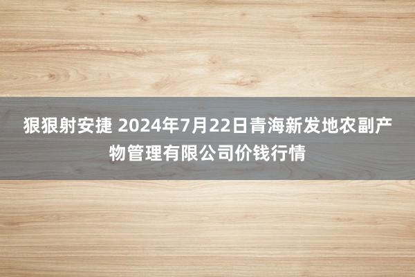 狠狠射安捷 2024年7月22日青海新发地农副产物管理有限公司价钱行情