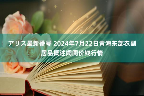 アリス最新番号 2024年7月22日青海东部农副居品概述阛阓价钱行情