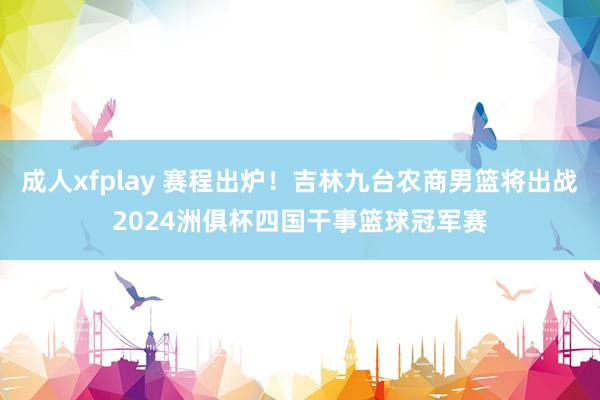 成人xfplay 赛程出炉！吉林九台农商男篮将出战2024洲俱杯四国干事篮球冠军赛