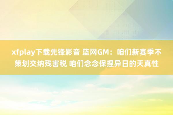 xfplay下载先锋影音 篮网GM：咱们新赛季不策划交纳残害税 咱们念念保捏异日的天真性