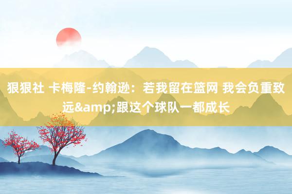 狠狠社 卡梅隆-约翰逊：若我留在篮网 我会负重致远&跟这个球队一都成长