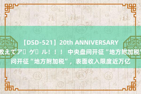 【DSD-521】20th ANNIVERSARY 50人のママがイッパイ教えてア・ゲ・ル！！！ 中央盘问开征“地方附加税”，表面收入限度近万亿